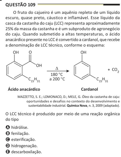Questão 109 O fruto do cajueiro é um aquênio repleto de um líquido escuro, quase preto, cáustico e inflamável. Esse líquido da casca da castanha do caju (LCC) representa aproximadamente 25% da massa da castanha e é um subproduto de agronegócio do caju. Quando submetido a altas temperaturas, o ácido anacárdico presente no LCC é convertido a cardanol, que recebe a denominação de LCC técnico, conforme o esquema: MAZZETTO, S. E.; LOMONACO, D.; MELE, G. Óleo da castanha de caju: oportunidades e desafios no contexto do desenvolvimento e sustentabilidade industrial. Química Nova, n. 3, 2009 (adaptado