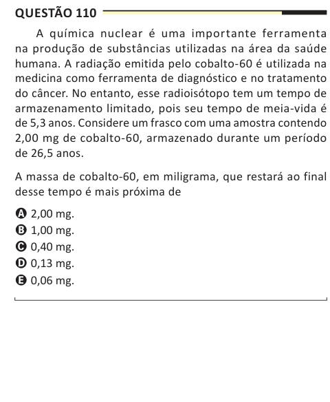 Questão 110 A química nuclear é uma importante ferramenta na produção de substâncias utilizadas na área da saúde humana. A radiação emitida pelo cobalto-60 é utilizada na medicina como ferramenta de diagnóstico e no tratamento do câncer. No entanto, esse radioisótopo tem um tempo de armazenamento limitado, pois seu tempo de meia-vida é de 5,3 anos. Considere um frasco com uma amostra contendo 2,00 mg de cobalto-60, armazenado durante um período de 26,5 anos. A massa de cobalto-60, em miligrama, que restará ao final desse tempo é mais próxima de A 2,00 mg. B 1,00 mg. C 0,40 mg. D 0,13 mg. E 0,0