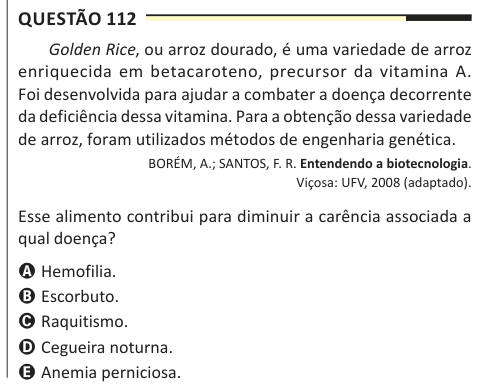 Questão 112 Golden Rice, ou arroz dourado, é uma variedade de arroz enriquecida em betacaroteno, precursor da vitamina A. Foi desenvolvida para ajudar a combater a doença decorrente da deficiência dessa vitamina. Para a obtenção dessa variedade de arroz, foram utilizados métodos de engenharia genética. BORÉM, A.; SANTOS, F. R. Entendendo a biotecnologia. Viçosa: UFV, 2008 (adaptado). Esse alimento contribui para diminuir a carência associada a qual doença? A Hemofilia. B Escorbuto. C Raquitismo. D Cegueira noturna. E Anemia perniciosa.