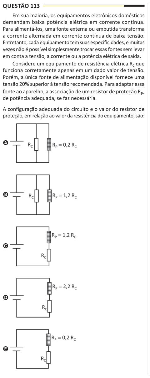 Questão 113 Em sua maioria, os equipamentos eletrônicos domésticos demandam baixa potência elétrica em corrente contínua. Para alimentá-los, uma fonte externa ou embutida transforma a corrente alternada em corrente contínua de baixa tensão. Entretanto, cada equipamento tem suas especificidades, e muitas vezes não é possível simplesmente trocar essas fontes sem levar em conta a tensão, a corrente ou a potência elétrica de saída. Considere um equipamento de resistência elétrica RC que funciona corretamente apenas em um dado valor de tensão. Porém, a única fonte de alimentação disponível fornece 