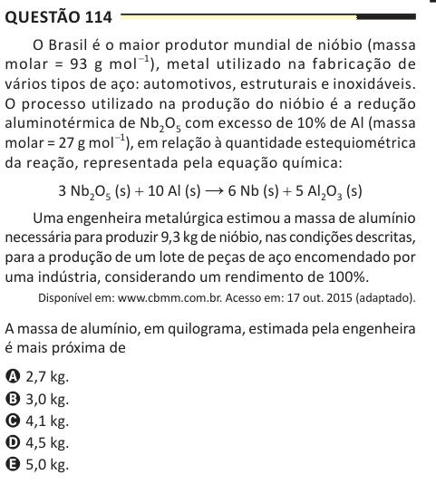 Questão 114 O Brasil é o maior produtor mundial de nióbio (massa molar = 93 g mol−1), metal utilizado na fabricação de vários tipos de aço: automotivos, estruturais e inoxidáveis. O processo utilizado na produção do nióbio é a redução aluminotérmica de Nb2O5 com excesso de 10% de Al (massa molar = 27 g mol−1), em relação à quantidade estequiométrica da reação, representada pela equação química: 3 Nb2O5 (s) + 10 Al (s) → 6 Nb (s) + 5 Al2O3 (s) Uma engenheira metalúrgica estimou a massa de alumínio necessária para produzir 9,3 kg de nióbio, nas condições descritas, para a produção de um lote de 