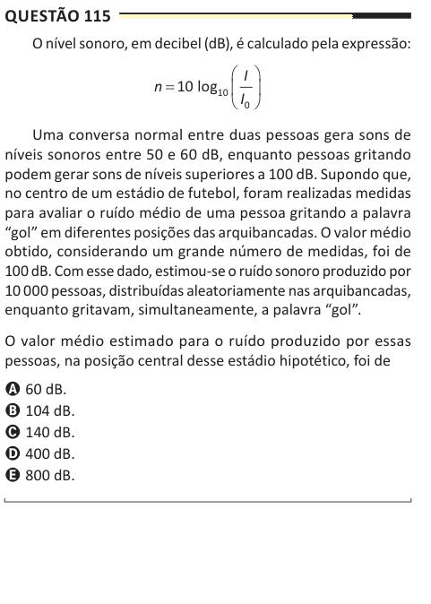 Questão 115 O nível sonoro, em decibel (dB), é calculado pela expressão: n I I O    10 10 0 log Uma conversa normal entre duas pessoas gera sons de níveis sonoros entre 50 e 60 dB, enquanto pessoas gritando podem gerar sons de níveis superiores a 100 dB. Supondo que, no centro de um estádio de futebol, foram realizadas medidas para avaliar o ruído médio de uma pessoa gritando a palavra “gol” em diferentes posições das arquibancadas. O valor médio obtido, considerando um grande número de medidas, foi de 100 dB. Com esse dado, estimou-se o ruído sonoro produzido por 10 000 pessoas, distribuíd