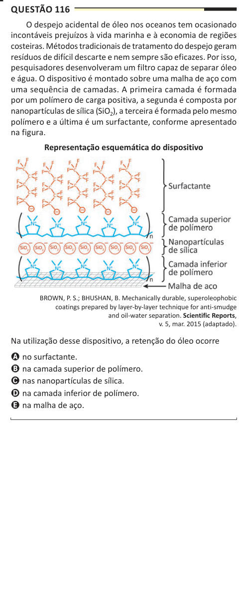 Questão 116 O despejo acidental de óleo nos oceanos tem ocasionado incontáveis prejuízos à vida marinha e à economia de regiões costeiras. Métodos tradicionais de tratamento do despejo geram resíduos de difícil descarte e nem sempre são eficazes. Por isso, pesquisadores desenvolveram um filtro capaz de separar óleo e água. O dispositivo é montado sobre uma malha de aço com uma sequência de camadas. A primeira camada é formada por um polímero de carga positiva, a segunda é composta por nanopartículas de sílica (SiO2), a terceira é formada pelo mesmo polímero e a última é um surfactante, conform