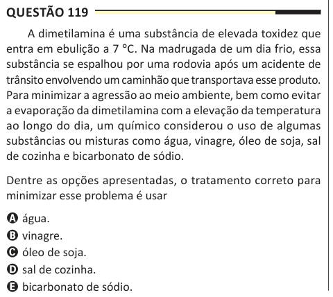 Questão 119 A dimetilamina é uma substância de elevada toxidez que entra em ebulição a 7 °C. Na madrugada de um dia frio, essa substância se espalhou por uma rodovia após um acidente de trânsito envolvendo um caminhão que transportava esse produto. Para minimizar a agressão ao meio ambiente, bem como evitar a evaporação da dimetilamina com a elevação da temperatura ao longo do dia, um químico considerou o uso de algumas substâncias ou misturas como água, vinagre, óleo de soja, sal de cozinha e bicarbonato de sódio. Dentre as opções apresentadas, o tratamento correto para minimizar esse problem
