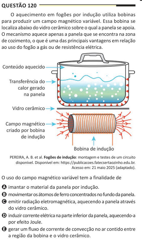 Questão 120 O aquecimento em fogões por indução utiliza bobinas para produzir um campo magnético variável. Essa bobina se localiza abaixo do vidro cerâmico sobre o qual a panela se apoia. O mecanismo aquece apenas a panela que se encontra na zona de cozimento, o que é uma das principais vantagens em relação ao uso do fogão a gás ou de resistência elétrica. PEREIRA, A. B. et al. Fogões de indução: montagem e testes de um circuito disponível. Disponível em: https://publicacoes.fatecsertaozinho.edu.br. Acesso em: 21 maio 2025 (adaptado). O uso do campo magnético variável tem a finalidade de A ima