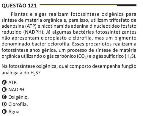 Questão 121 Plantas e algas realizam fotossíntese oxigênica para síntese de matéria orgânica e, para isso, utilizam trifosfato de adenosina (ATP) e nicotinamida adenina dinucleotídeo fosfato reduzido (NADPH). Já algumas bactérias fotossintetizantes não apresentam cloroplasto e clorofila, mas um pigmento denominado bacterioclorofila. Esses procariotos realizam a fotossíntese anoxigênica, um processo de síntese de matéria orgânica utilizando o gás carbônico (CO2) e o gás sulfídrico (H2S). Na fotossíntese oxigênica, qual composto desempenha função análoga à do H2S? A ATP. B NADPH. C Oxigênio. D C