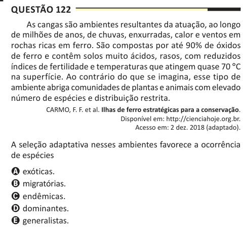 Questão 122 As cangas são ambientes resultantes da atuação, ao longo de milhões de anos, de chuvas, enxurradas, calor e ventos em rochas ricas em ferro. São compostas por até 90% de óxidos de ferro e contêm solos muito ácidos, rasos, com reduzidos índices de fertilidade e temperaturas que atingem quase 70 °C na superfície. Ao contrário do que se imagina, esse tipo de ambiente abriga comunidades de plantas e animais com elevado número de espécies e distribuição restrita. CARMO, F. F. et al. Ilhas de ferro estratégicas para a conservação. Disponível em: http://cienciahoje.org.br. Acesso em: 2 de