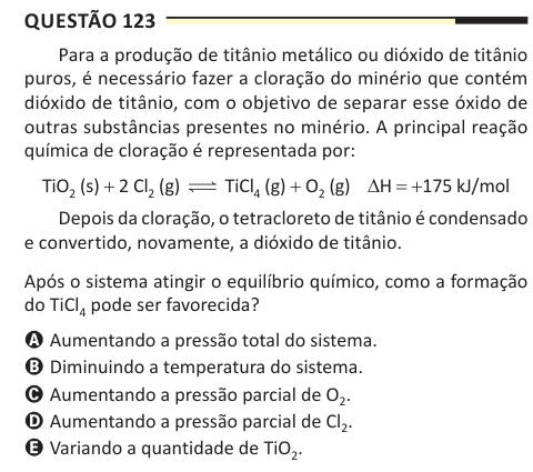 Questão 123 Para a produção de titânio metálico ou dióxido de titânio puros, é necessário fazer a cloração do minério que contém dióxido de titânio, com o objetivo de separar esse óxido de outras substâncias presentes no minério. A principal reação química de cloração é representada por: TiO2 (s) + 2 Cl2 (g) TiCl4 (g) + O2 (g) ΔH = +175 kJ/mol Depois da cloração, o tetracloreto de titânio é condensado e convertido, novamente, a dióxido de titânio. Após o sistema atingir o equilíbrio químico, como a formação do TiCl4 pode ser favorecida? A Aumentando a pressão total do sistema. B Diminuindo a t