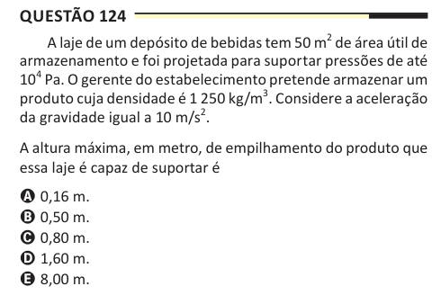 Questão 124 A laje de um depósito de bebidas tem 50 m2 de área útil de armazenamento e foi projetada para suportar pressões de até 104 Pa. O gerente do estabelecimento pretende armazenar um produto cuja densidade é 1 250 kg/m3. Considere a aceleração da gravidade igual a 10 m/s2. A altura máxima, em metro, de empilhamento do produto que essa laje é capaz de suportar é A 0,16 m. B 0,50 m. C 0,80 m. D 1,60 m. E 8,00 m.