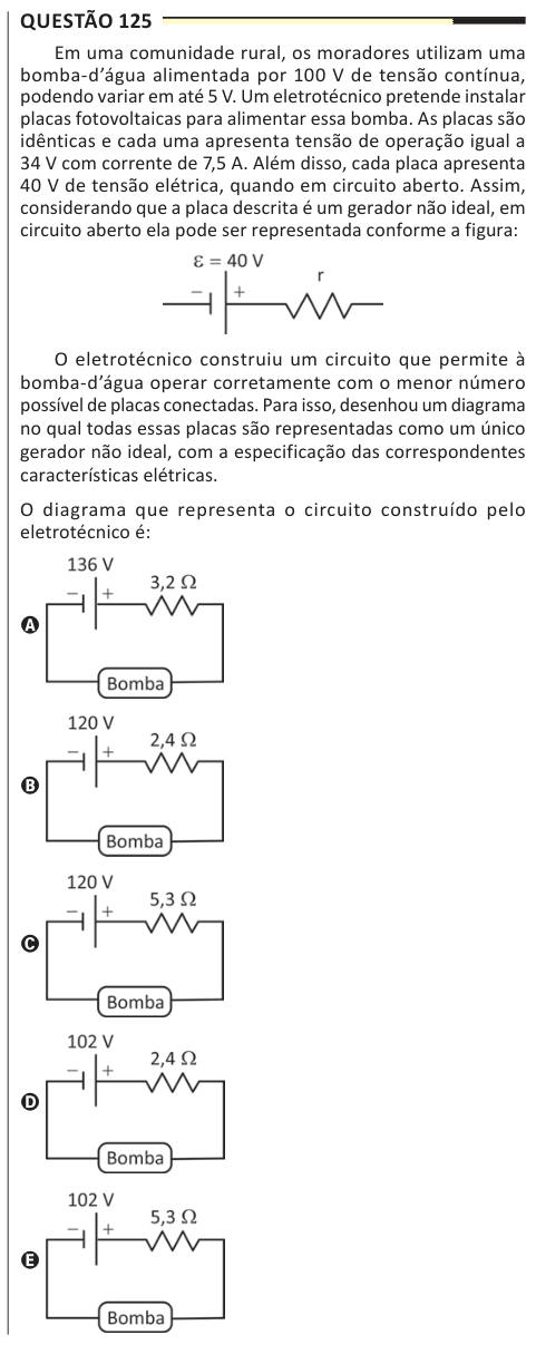 Questão 125 Em uma comunidade rural, os moradores utilizam uma bomba-d’água alimentada por 100 V de tensão contínua, podendo variar em até 5 V. Um eletrotécnico pretende instalar placas fotovoltaicas para alimentar essa bomba. As placas são idênticas e cada uma apresenta tensão de operação igual a 34 V com corrente de 7,5 A. Além disso, cada placa apresenta 40 V de tensão elétrica, quando em circuito aberto. Assim, considerando que a placa descrita é um gerador não ideal, em circuito aberto ela pode ser representada conforme a figura: O eletrotécnico construiu um circuito que permite à bomba-d