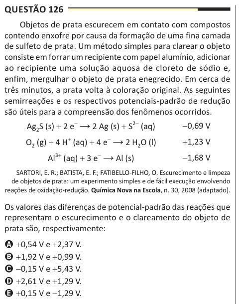 Questão 126 Objetos de prata escurecem em contato com compostos contendo enxofre por causa da formação de uma fina camada de sulfeto de prata. Um método simples para clarear o objeto consiste em forrar um recipiente com papel alumínio, adicionar ao recipiente uma solução aquosa de cloreto de sódio e, enfim, mergulhar o objeto de prata enegrecido. Em cerca de três minutos, a prata volta à coloração original. As seguintes semirreações e os respectivos potenciais-padrão de redução são úteis para a compreensão dos fenômenos ocorridos. Ag2S (s) + 2 e− → 2 Ag (s) + S2− (aq) O2 (g) + 4 H+ (aq) + 4 e−