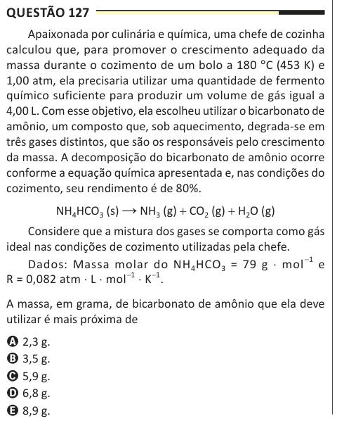 Questão 127 Apaixonada por culinária e química, uma chefe de cozinha calculou que, para promover o crescimento adequado da massa durante o cozimento de um bolo a 180 °C (453 K) e 1,00 atm, ela precisaria utilizar uma quantidade de fermento químico suficiente para produzir um volume de gás igual a 4,00 L. Com esse objetivo, ela escolheu utilizar o bicarbonato de amônio, um composto que, sob aquecimento, degrada-se em três gases distintos, que são os responsáveis pelo crescimento da massa. A decomposição do bicarbonato de amônio ocorre conforme a equação química apresentada e, nas condições do c