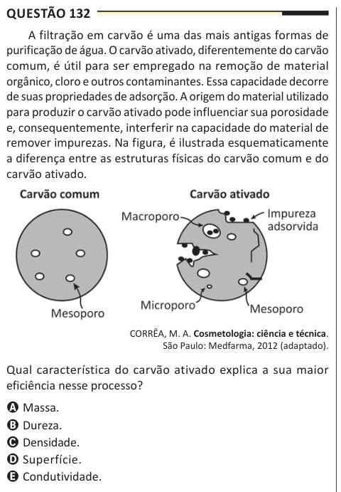 Questão 132 A filtração em carvão é uma das mais antigas formas de purificação de água. O carvão ativado, diferentemente do carvão comum, é útil para ser empregado na remoção de material orgânico, cloro e outros contaminantes. Essa capacidade decorre de suas propriedades de adsorção. A origem do material utilizado para produzir o carvão ativado pode influenciar sua porosidade e, consequentemente, interferir na capacidade do material de remover impurezas. Na figura, é ilustrada esquematicamente a diferença entre as estruturas físicas do carvão comum e do carvão ativado. CORRÊA, M. A. Cosmetolog