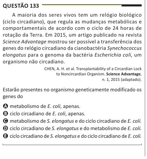 Questão 133 A maioria dos seres vivos tem um relógio biológico (ciclo circadiano), que regula as mudanças metabólicas e comportamentais de acordo com o ciclo de 24 horas de rotação da Terra. Em 2015, um artigo publicado na revista Science Advantage mostrou ser possível a transferência dos genes do relógio circadiano da cianobactéria Synechococcus elongatus para o genoma da bactéria Escherichia coli, um organismo não circadiano. CHEN, A. H. et al. Transplantability of a Circardian Lock to Noncircardian Organism. Science Advantage, n. 1, 2015 (adaptado). Estarão presentes no organismo geneticame