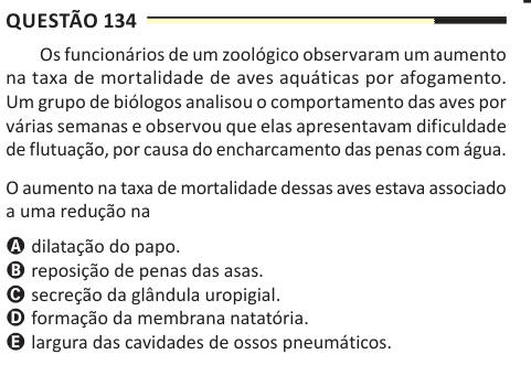 Questão 134 Os funcionários de um zoológico observaram um aumento na taxa de mortalidade de aves aquáticas por afogamento. Um grupo de biólogos analisou o comportamento das aves por várias semanas e observou que elas apresentavam dificuldade de flutuação, por causa do encharcamento das penas com água. O aumento na taxa de mortalidade dessas aves estava associado a uma redução na A dilatação do papo. B reposição de penas das asas. C secreção da glândula uropigial. D formação da membrana natatória. E largura das cavidades de ossos pneumáticos.