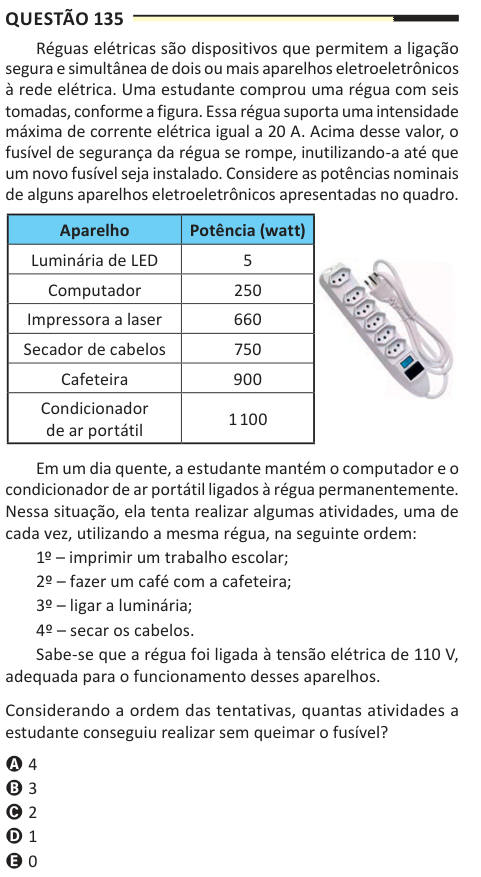 Questão 135 Réguas elétricas são dispositivos que permitem a ligação segura e simultânea de dois ou mais aparelhos eletroeletrônicos à rede elétrica. Uma estudante comprou uma régua com seis tomadas, conforme a figura. Essa régua suporta uma intensidade máxima de corrente elétrica igual a 20 A. Acima desse valor, o fusível de segurança da régua se rompe, inutilizando-a até que um novo fusível seja instalado. Considere as potências nominais de alguns aparelhos eletroeletrônicos apresentadas no quadro. Aparelho Potência (watt) Luminária de LED 5 Computador 250 Impressora a laser 660 Secador de c