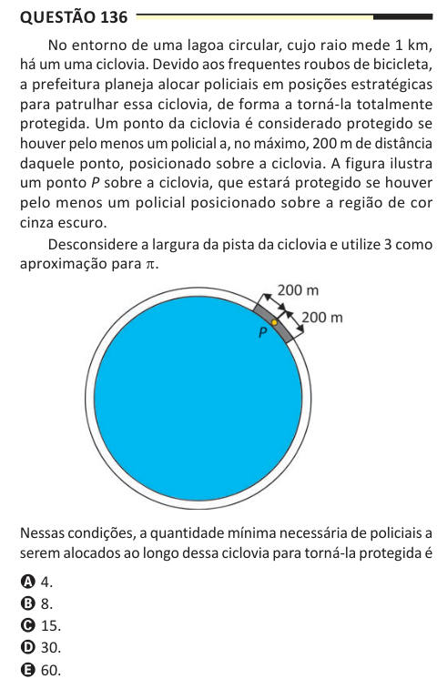 Questão 136 No entorno de uma lagoa circular, cujo raio mede 1 km, há um uma ciclovia. Devido aos frequentes roubos de bicicleta, a prefeitura planeja alocar policiais em posições estratégicas para patrulhar essa ciclovia, de forma a torná-la totalmente protegida. Um ponto da ciclovia é considerado protegido se houver pelo menos um policial a, no máximo, 200 m de distância daquele ponto, posicionado sobre a ciclovia. A figura ilustra um ponto P sobre a ciclovia, que estará protegido se houver pelo menos um policial posicionado sobre a região de cor cinza escuro. Desconsidere a largura da pista
