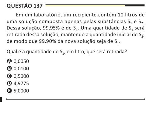 Questão 137 Em um laboratório, um recipiente contém 10 litros de uma solução composta apenas pelas substâncias S1 e S2. Dessa solução, 99,95% é de S1. Uma quantidade de S1 será retirada dessa solução, mantendo a quantidade inicial de S2, de modo que 99,90% da nova solução seja de S1. Qual é a quantidade de S1, em litro, que será retirada? A 0,0050 B 0,0100 C 0,5000 D 4,9775 E 5,0000