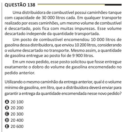 Questão 138 Uma distribuidora de combustível possui caminhões-tanque com capacidade de 30 000 litros cada. Em qualquer transporte realizado por esses caminhões, um mesmo volume de combustível é descartado, pois fica com muitas impurezas. Esse volume descartado independe da quantidade transportada. Um posto de combustível encomendou 10 000 litros de gasolina dessa distribuidora, que enviou 10 200 litros, considerando o volume descartado no transporte. Mesmo assim, a quantidade de gasolina entregue ao posto foi de 9 900 litros. Em um novo pedido, esse posto solicitou que fosse entregue exatament