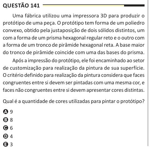 Questão 141 Uma fábrica utilizou uma impressora 3D para produzir o protótipo de uma peça. O protótipo tem forma de um poliedro convexo, obtido pela justaposição de dois sólidos distintos, um com a forma de um prisma hexagonal regular reto e o outro com a forma de um tronco de pirâmide hexagonal reta. A base maior do tronco de pirâmide coincide com uma das bases do prisma. Após a impressão do protótipo, ele foi encaminhado ao setor de customização para realização da pintura de sua superfície. O critério definido para realização da pintura considera que faces congruentes entre si devem ser pinta