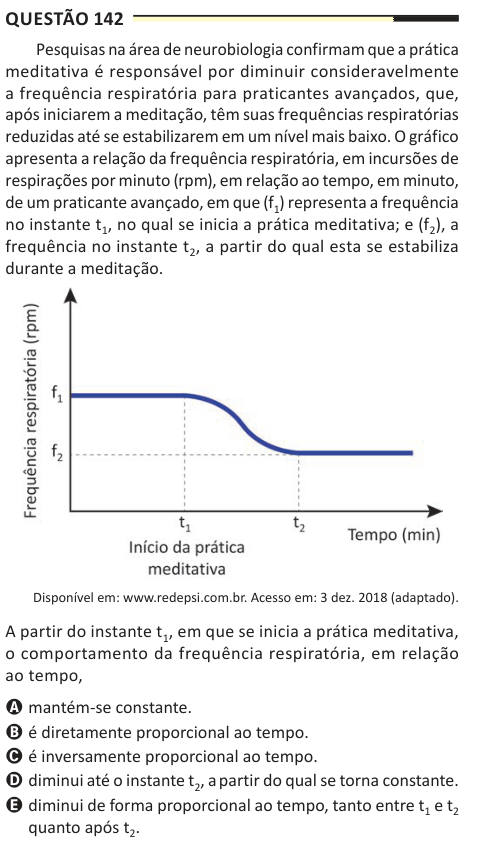 Questão 142 Pesquisas na área de neurobiologia confirmam que a prática meditativa é responsável por diminuir consideravelmente a frequência respiratória para praticantes avançados, que, após iniciarem a meditação, têm suas frequências respiratórias reduzidas até se estabilizarem em um nível mais baixo. O gráfico apresenta a relação da frequência respiratória, em incursões de respirações por minuto (rpm), em relação ao tempo, em minuto, de um praticante avançado, em que (f1) representa a frequência no instante t1, no qual se inicia a prática meditativa; e (f2), a frequência no instante t2, a pa