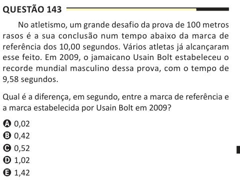 Questão 143 No atletismo, um grande desafio da prova de 100 metros rasos é a sua conclusão num tempo abaixo da marca de referência dos 10,00 segundos. Vários atletas já alcançaram esse feito. Em 2009, o jamaicano Usain Bolt estabeleceu o recorde mundial masculino dessa prova, com o tempo de 9,58 segundos. Qual é a diferença, em segundo, entre a marca de referência e a marca estabelecida por Usain Bolt em 2009? A 0,02 B 0,42 C 0,52 D 1,02 E 1,42