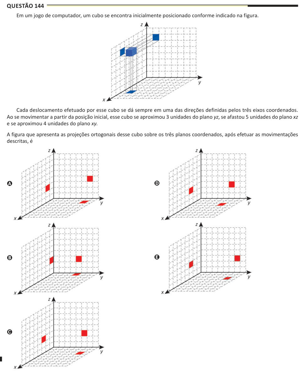 Questão 144 Em um jogo de computador, um cubo se encontra inicialmente posicionado conforme indicado na figura. Cada deslocamento efetuado por esse cubo se dá sempre em uma das direções definidas pelos três eixos coordenados. Ao se movimentar a partir da posição inicial, esse cubo se aproximou 3 unidades do plano yz, se afastou 5 unidades do plano xz e se aproximou 4 unidades do plano xy. A figura que apresenta as projeções ortogonais desse cubo sobre os três planos coordenados, após efetuar as movimentações descritas, é A B C D E