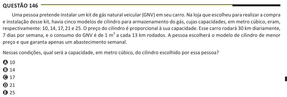 Questão 146 Uma pessoa pretende instalar um kit de gás natural veicular (GNV) em seu carro. Na loja que escolheu para realizar a compra e instalação desse kit, havia cinco modelos de cilindro para armazenamento do gás, cujas capacidades, em metro cúbico, eram, respectivamente: 10, 14, 17, 21 e 25. O preço do cilindro é proporcional à sua capacidade. Esse carro rodará 30 km diariamente, 7 dias por semana, e o consumo do GNV é de 1 m3 a cada 13 km rodados. A pessoa escolherá o modelo de cilindro de menor preço e que garanta apenas um abastecimento semanal. Nessas condições, qual será a capacidad