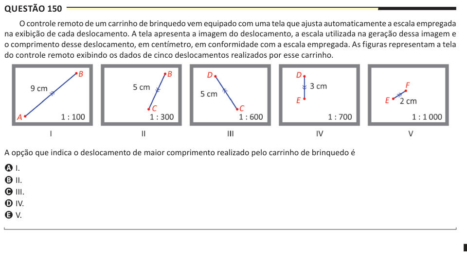 Questão 150 O controle remoto de um carrinho de brinquedo vem equipado com uma tela que ajusta automaticamente a escala empregada na exibição de cada deslocamento. A tela apresenta a imagem do deslocamento, a escala utilizada na geração dessa imagem e o comprimento desse deslocamento, em centímetro, em conformidade com a escala empregada. As figuras representam a tela do controle remoto exibindo os dados de cinco deslocamentos realizados por esse carrinho. A opção que indica o deslocamento de maior comprimento realizado pelo carrinho de brinquedo é A I. B II. C III. D IV. E V.