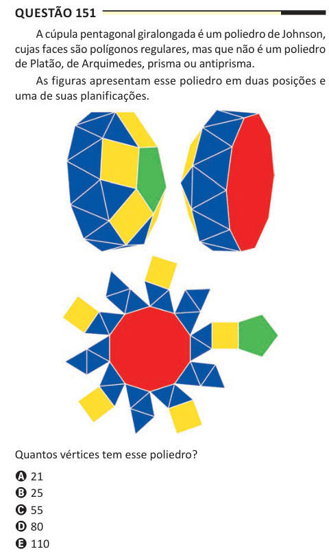 Questão 151 A cúpula pentagonal giralongada é um poliedro de Johnson, cujas faces são polígonos regulares, mas que não é um poliedro de Platão, de Arquimedes, prisma ou antiprisma. As figuras apresentam esse poliedro em duas posições e uma de suas planificações. Quantos vértices tem esse poliedro? A 21 B 25 C 55 D 80 E 110