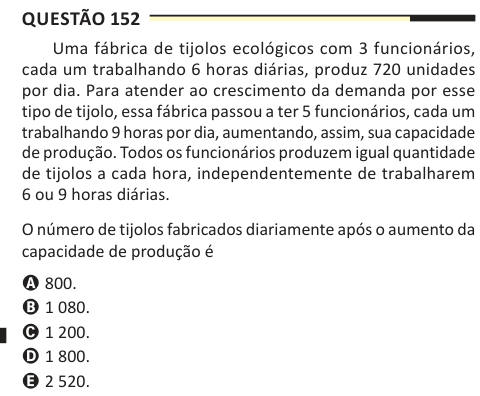 Questão 152 Uma fábrica de tijolos ecológicos com 3 funcionários, cada um trabalhando 6 horas diárias, produz 720 unidades por dia. Para atender ao crescimento da demanda por esse tipo de tijolo, essa fábrica passou a ter 5 funcionários, cada um trabalhando 9 horas por dia, aumentando, assim, sua capacidade de produção. Todos os funcionários produzem igual quantidade de tijolos a cada hora, independentemente de trabalharem 6 ou 9 horas diárias. O número de tijolos fabricados diariamente após o aumento da capacidade de produção é A 800. B 1 080. C 1 200. D 1 800. E 2 520.