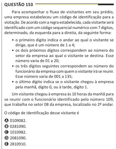 Questão 153 Para acompanhar o fluxo de visitantes em seu prédio, uma empresa estabeleceu um código de identificação para a visitação. De acordo com a regra estabelecida, cada visitante será identificado com um código sequencial numérico com 7 dígitos, determinado, da esquerda para a direita, da seguinte forma: • o primeiro dígito indica o andar ao qual o visitante se dirige, que é um número de 1 a 4; • os dois próximos dígitos correspondem ao número do setor da empresa ao qual o visitante se destina. Esse número varia de 01 a 20; • os três dígitos seguintes correspondem ao número do funcionári