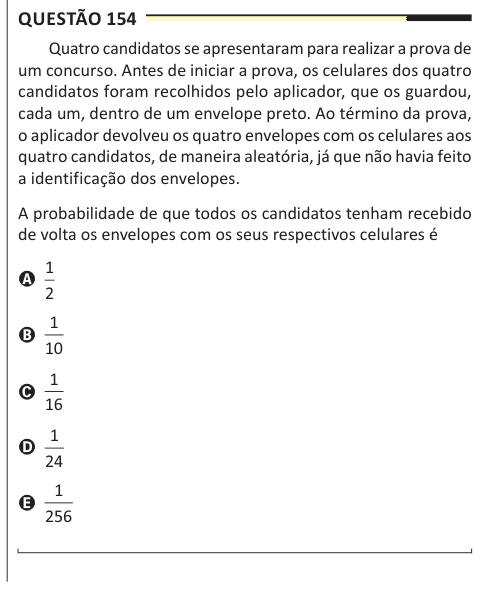 Questão 154 Quatro candidatos se apresentaram para realizar a prova de um concurso. Antes de iniciar a prova, os celulares dos quatro candidatos foram recolhidos pelo aplicador, que os guardou, cada um, dentro de um envelope preto. Ao término da prova, o aplicador devolveu os quatro envelopes com os celulares aos quatro candidatos, de maneira aleatória, já que não havia feito a identificação dos envelopes. A probabilidade de que todos os candidatos tenham recebido de volta os envelopes com os seus respectivos celulares é A 1 2 B 1 10 C 1 16 D 1 24 E 1 256