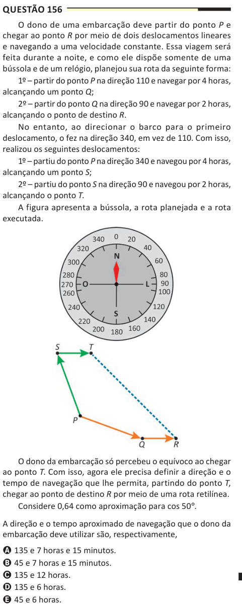 Questão 156 O dono de uma embarcação deve partir do ponto P e chegar ao ponto R por meio de dois deslocamentos lineares e navegando a uma velocidade constante. Essa viagem será feita durante a noite, e como ele dispõe somente de uma bússola e de um relógio, planejou sua rota da seguinte forma: 1º – partir do ponto P na direção 110 e navegar por 4 horas, alcançando um ponto Q; 2º – partir do ponto Q na direção 90 e navegar por 2 horas, alcançando o ponto de destino R. No entanto, ao direcionar o barco para o primeiro deslocamento, o fez na direção 340, em vez de 110. Com isso, realizou os segui