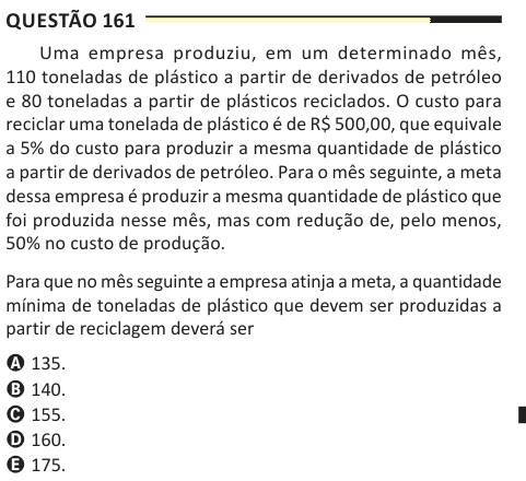 Questão 161 Uma empresa produziu, em um determinado mês, 110 toneladas de plástico a partir de derivados de petróleo e 80 toneladas a partir de plásticos reciclados. O custo para reciclar uma tonelada de plástico é de R$ 500,00, que equivale a 5% do custo para produzir a mesma quantidade de plástico a partir de derivados de petróleo. Para o mês seguinte, a meta dessa empresa é produzir a mesma quantidade de plástico que foi produzida nesse mês, mas com redução de, pelo menos, 50% no custo de produção. Para que no mês seguinte a empresa atinja a meta, a quantidade mínima de toneladas de plástic