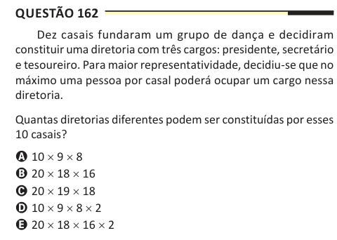 Questão 162 Dez casais fundaram um grupo de dança e decidiram constituir uma diretoria com três cargos: presidente, secretário e tesoureiro. Para maior representatividade, decidiu-se que no máximo uma pessoa por casal poderá ocupar um cargo nessa diretoria. Quantas diretorias diferentes podem ser constituídas por esses 10 casais? A 10 × 9 × 8 B 20 × 18 × 16 C 20 × 19 × 18 D 10 × 9 × 8 × 2 E 20 × 18 × 16 × 2