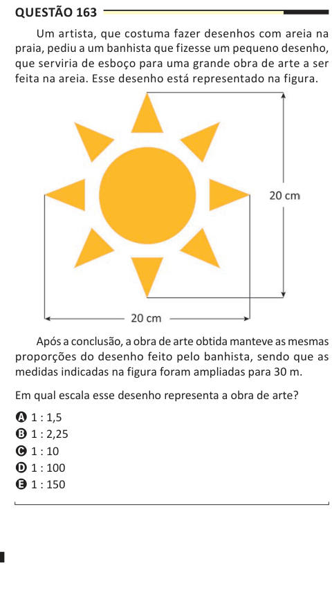 Questão 163 Um artista, que costuma fazer desenhos com areia na praia, pediu a um banhista que fizesse um pequeno desenho, que serviria de esboço para uma grande obra de arte a ser feita na areia. Esse desenho está representado na figura. Após a conclusão, a obra de arte obtida manteve as mesmas proporções do desenho feito pelo banhista, sendo que as medidas indicadas na figura foram ampliadas para 30 m. Em qual escala esse desenho representa a obra de arte? A 1 : 1,5 B 1 : 2,25 C 1 : 10 D 1 : 100 E 1 : 150