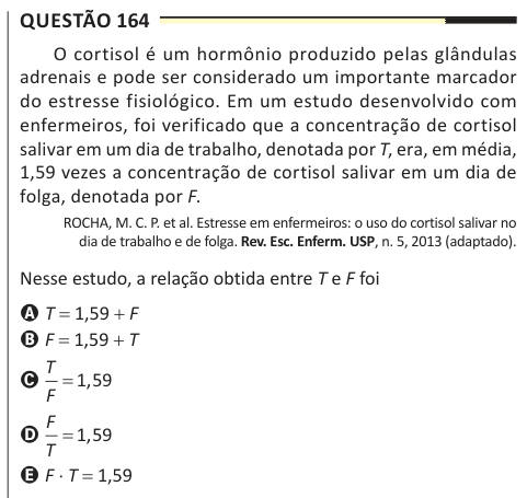 Questão 164 O cortisol é um hormônio produzido pelas glândulas adrenais e pode ser considerado um importante marcador do estresse fisiológico. Em um estudo desenvolvido com enfermeiros, foi verificado que a concentração de cortisol salivar em um dia de trabalho, denotada por T, era, em média, 1,59 vezes a concentração de cortisol salivar em um dia de folga, denotada por F. ROCHA, M. C. P. et al. Estresse em enfermeiros: o uso do cortisol salivar no dia de trabalho e de folga. Rev. Esc. Enferm. USP, n. 5, 2013 (adaptado). Nesse estudo, a relação obtida entre T e F foi A T = 1,59 + F B F = 1,59 