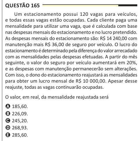 Questão 165 Um estacionamento possui 120 vagas para veículos, e todas essas vagas estão ocupadas. Cada cliente paga uma mensalidade para utilizar uma vaga, que é calculada com base nas despesas mensais do estacionamento e no lucro pretendido. As despesas mensais do estacionamento são: R$ 14 240,00 com manutenção mais R$ 36,00 de seguro por veículo. O lucro do estacionamento é determinado pela diferença do valor arrecadado com as mensalidades pelas despesas efetuadas. A partir do mês seguinte, o valor do seguro por veículo aumentará em 20%, e as despesas com manutenção permanecerão sem alteraçõ