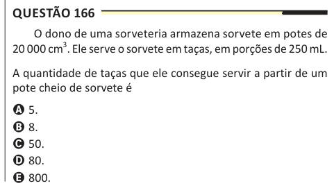 Questão 166 O dono de uma sorveteria armazena sorvete em potes de 20 000 cm3. Ele serve o sorvete em taças, em porções de 250 mL. A quantidade de taças que ele consegue servir a partir de um pote cheio de sorvete é A 5. B 8. C 50. D 80. E 800.
