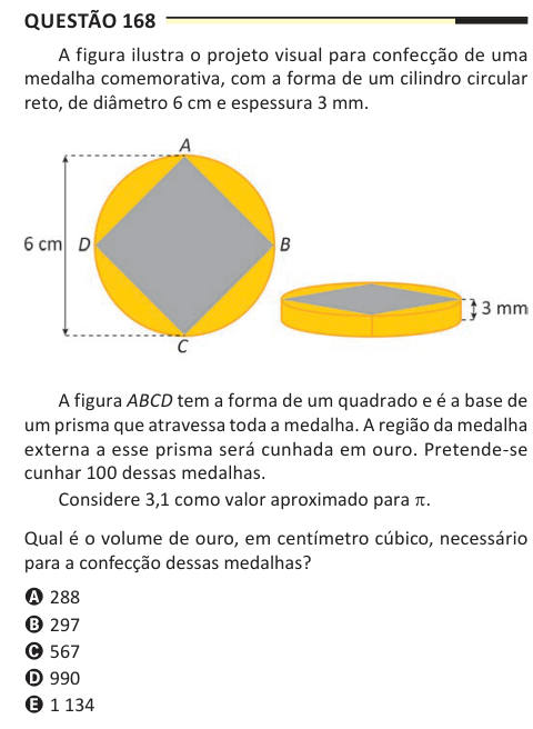 Questão 168 A figura ilustra o projeto visual para confecção de uma medalha comemorativa, com a forma de um cilindro circular reto, de diâmetro 6 cm e espessura 3 mm. A figura ABCD tem a forma de um quadrado e é a base de um prisma que atravessa toda a medalha. A região da medalha externa a esse prisma será cunhada em ouro. Pretende-se cunhar 100 dessas medalhas. Considere 3,1 como valor aproximado para p. Qual é o volume de ouro, em centímetro cúbico, necessário para a confecção dessas medalhas? A 288 B 297 C 567 D 990 E 1 134