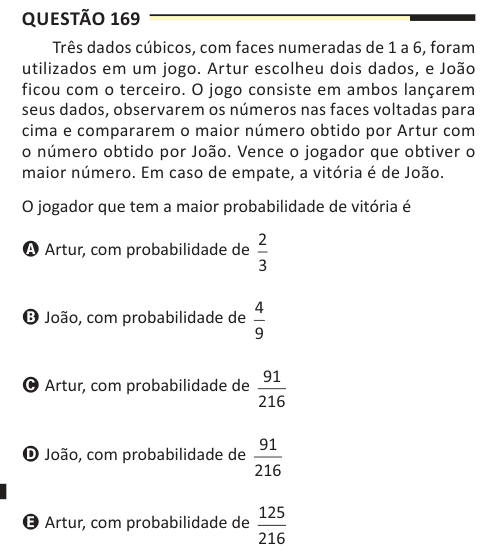 Questão 169 Três dados cúbicos, com faces numeradas de 1 a 6, foram utilizados em um jogo. Artur escolheu dois dados, e João ficou com o terceiro. O jogo consiste em ambos lançarem seus dados, observarem os números nas faces voltadas para cima e compararem o maior número obtido por Artur com o número obtido por João. Vence o jogador que obtiver o maior número. Em caso de empate, a vitória é de João. O jogador que tem a maior probabilidade de vitória é A Artur, com probabilidade de 2 3 B João, com probabilidade de 4 9 C Artur, com probabilidade de 91 216 D João, com probabilidade de 91 216 E Ar