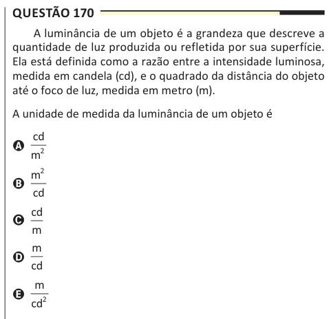 Questão 170 A luminância de um objeto é a grandeza que descreve a quantidade de luz produzida ou refletida por sua superfície. Ela está definida como a razão entre a intensidade luminosa, medida em candela (cd), e o quadrado da distância do objeto até o foco de luz, medida em metro (m). A unidade de medida da luminância de um objeto é A cd m2 B m cd 2 C cd m D m cd E m cd2