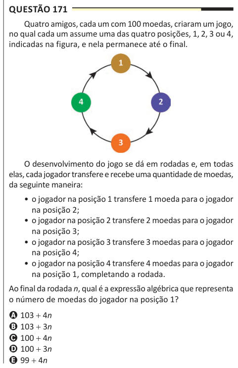 Questão 171 Quatro amigos, cada um com 100 moedas, criaram um jogo, no qual cada um assume uma das quatro posições, 1, 2, 3 ou 4, indicadas na figura, e nela permanece até o final. O desenvolvimento do jogo se dá em rodadas e, em todas elas, cada jogador transfere e recebe uma quantidade de moedas, da seguinte maneira: • o jogador na posição 1 transfere 1 moeda para o jogador na posição 2; • o jogador na posição 2 transfere 2 moedas para o jogador na posição 3; • o jogador na posição 3 transfere 3 moedas para o jogador na posição 4; • o jogador na posição 4 transfere 4 moedas para o jogador na