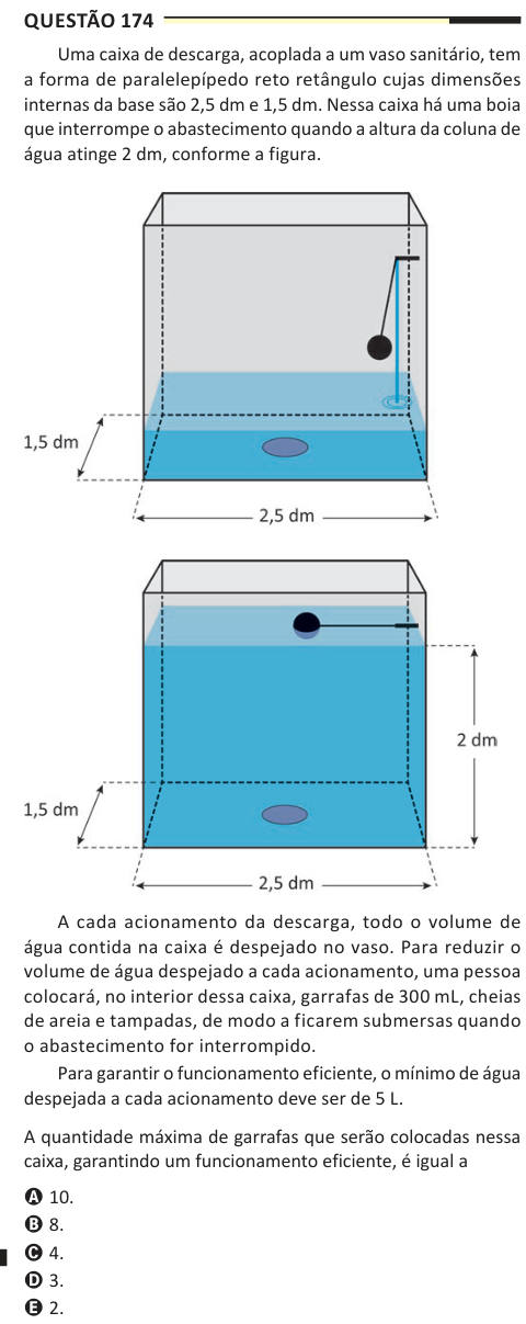 Questão 174 Uma caixa de descarga, acoplada a um vaso sanitário, tem a forma de paralelepípedo reto retângulo cujas dimensões internas da base são 2,5 dm e 1,5 dm. Nessa caixa há uma boia que interrompe o abastecimento quando a altura da coluna de água atinge 2 dm, conforme a figura. A cada acionamento da descarga, todo o volume de água contida na caixa é despejado no vaso. Para reduzir o volume de água despejado a cada acionamento, uma pessoa colocará, no interior dessa caixa, garrafas de 300 mL, cheias de areia e tampadas, de modo a ficarem submersas quando o abastecimento for interrompido. 