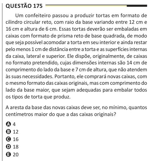 Questão 175 Um confeiteiro passou a produzir tortas em formato de cilindro circular reto, com raio da base variando entre 12 cm e 16 cm e altura de 6 cm. Essas tortas deverão ser embaladas em caixas com formato de prisma reto de base quadrada, de modo que seja possível acomodar a torta em seu interior e ainda restar pelo menos 1 cm de distância entre a torta e as superfícies internas da caixa, lateral e superior. Ele dispõe, originalmente, de caixas no formato pretendido, cujas dimensões internas são 14 cm de comprimento do lado da base e 7 cm de altura, que não atendem às suas necessidades. P