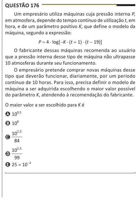 Questão 176 Um empresário utiliza máquinas cuja pressão interna P, em atmosfera, depende do tempo contínuo de utilização t, em hora, e de um parâmetro positivo K, que define o modelo da máquina, segundo a expressão: P = 4 ⋅ log[−K ⋅ (t + 1) ⋅ (t − 19)] O fabricante dessas máquinas recomenda ao usuário que a pressão interna desse tipo de máquina não ultrapasse 10 atmosferas durante seu funcionamento. O empresário pretende comprar novas máquinas desse tipo que deverão funcionar, diariamente, por um período contínuo de 10 horas. Para isso, precisa definir o modelo de máquina a ser adquirida escol