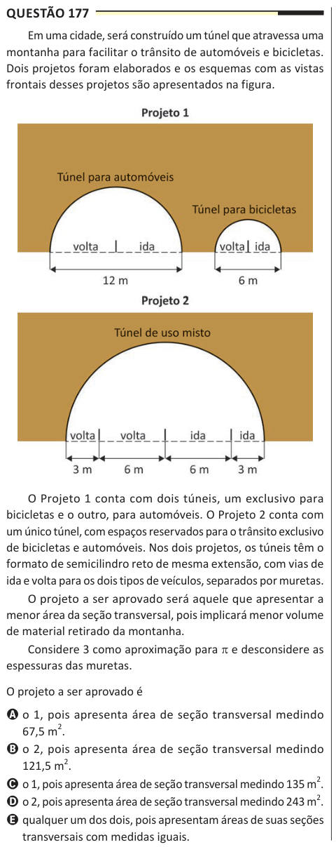 Questão 177 Em uma cidade, será construído um túnel que atravessa uma montanha para facilitar o trânsito de automóveis e bicicletas. Dois projetos foram elaborados e os esquemas com as vistas frontais desses projetos são apresentados na figura. O Projeto 1 conta com dois túneis, um exclusivo para bicicletas e o outro, para automóveis. O Projeto 2 conta com um único túnel, com espaços reservados para o trânsito exclusivo de bicicletas e automóveis. Nos dois projetos, os túneis têm o formato de semicilindro reto de mesma extensão, com vias de ida e volta para os dois tipos de veículos, separados