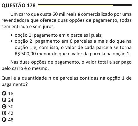 Questão 178 Um carro que custa 60 mil reais é comercializado por uma revendedora que oferece duas opções de pagamento, todas sem entrada e sem juros: • opção 1: pagamento em n parcelas iguais; • opção 2: pagamento em 6 parcelas a mais do que na opção 1 e, com isso, o valor de cada parcela se torna R$ 500,00 menor do que o valor da parcela na opção 1. Nas duas opções de pagamento, o valor total a ser pago pelo carro é o mesmo. Qual é a quantidade n de parcelas contidas na opção 1 de pagamento? A 18 B 24 C 30 D 42 E 48
