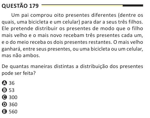 Questão 179 Um pai comprou oito presentes diferentes (dentre os quais, uma bicicleta e um celular) para dar a seus três filhos. Ele pretende distribuir os presentes de modo que o filho mais velho e o mais novo recebam três presentes cada um, e o do meio receba os dois presentes restantes. O mais velho ganhará, entre seus presentes, ou uma bicicleta ou um celular, mas não ambos. De quantas maneiras distintas a distribuição dos presentes pode ser feita? A 36 B 53 C 300 D 360 E 560